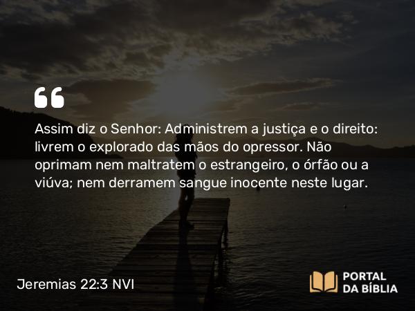 Jeremias 22:3 NVI - Assim diz o Senhor: Administrem a justiça e o direito: livrem o explorado das mãos do opressor. Não oprimam nem maltratem o estrangeiro, o órfão ou a viúva; nem derramem sangue inocente neste lugar.