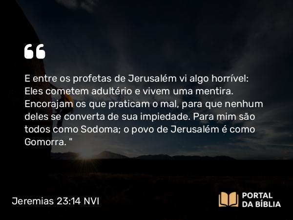 Jeremias 23:14 NVI - E entre os profetas de Jerusalém vi algo horrível: Eles cometem adultério e vivem uma mentira. Encorajam os que praticam o mal, para que nenhum deles se converta de sua impiedade. Para mim são todos como Sodoma; o povo de Jerusalém é como Gomorra. 