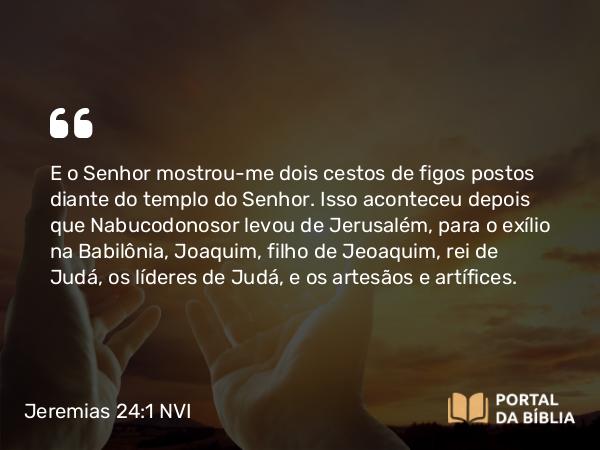 Jeremias 24:1-10 NVI - E o Senhor mostrou-me dois cestos de figos postos diante do templo do Senhor. Isso aconteceu depois que Nabucodonosor levou de Jerusalém, para o exílio na Babilônia, Joaquim, filho de Jeoaquim, rei de Judá, os líderes de Judá, e os artesãos e artífices.