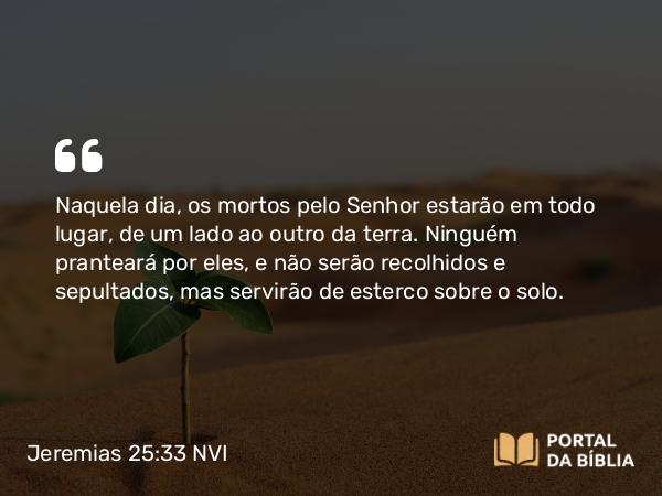 Jeremias 25:33 NVI - Naquela dia, os mortos pelo Senhor estarão em todo lugar, de um lado ao outro da terra. Ninguém pranteará por eles, e não serão recolhidos e sepultados, mas servirão de esterco sobre o solo.