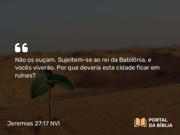 Jeremias 27:17 NVI - Não os ouçam. Sujeitem-se ao rei da Babilônia, e vocês viverão. Por que deveria esta cidade ficar em ruínas?