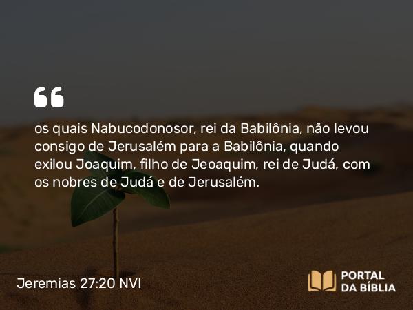 Jeremias 27:20 NVI - os quais Nabucodonosor, rei da Babilônia, não levou consigo de Jerusalém para a Babilônia, quando exilou Joaquim, filho de Jeoaquim, rei de Judá, com os nobres de Judá e de Jerusalém.