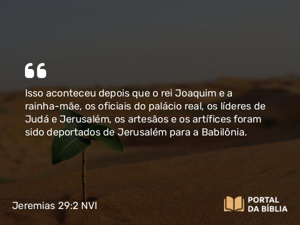 Jeremias 29:2 NVI - Isso aconteceu depois que o rei Joaquim e a rainha-mãe, os oficiais do palácio real, os líderes de Judá e Jerusalém, os artesãos e os artífices foram sido deportados de Jerusalém para a Babilônia.