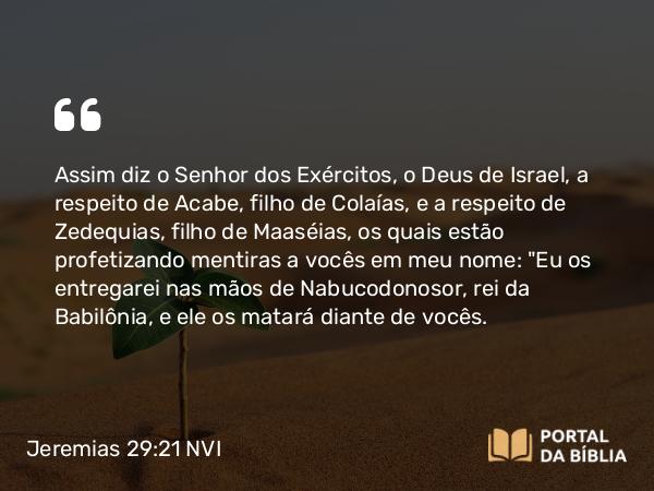 Jeremias 29:21 NVI - Assim diz o Senhor dos Exércitos, o Deus de Israel, a respeito de Acabe, filho de Colaías, e a respeito de Zedequias, filho de Maaséias, os quais estão profetizando mentiras a vocês em meu nome: 