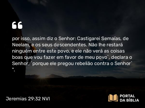 Jeremias 29:32 NVI - por isso, assim diz o Senhor: Castigarei Semaías, de Neelam, e os seus descendentes. Não lhe restará ninguém entre este povo, e ele não verá as coisas boas que vou fazer em favor de meu povo`, declara o Senhor, ´porque ele pregou rebelião contra o Senhor` 