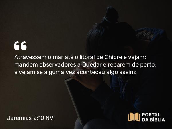 Jeremias 2:10 NVI - Atravessem o mar até o litoral de Chipre e vejam; mandem observadores a Quedar e reparem de perto; e vejam se alguma vez aconteceu algo assim: