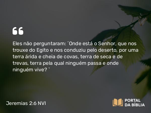 Jeremias 2:6 NVI - Eles não perguntaram: ´Onde está o Senhor, que nos trouxe do Egito e nos conduziu pelo deserto, por uma terra árida e cheia de covas, terra de seca e de trevas, terra pela qual ninguém passa e onde ninguém vive? `