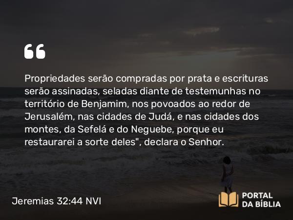 Jeremias 32:44 NVI - Propriedades serão compradas por prata e escrituras serão assinadas, seladas diante de testemunhas no território de Benjamim, nos povoados ao redor de Jerusalém, nas cidades de Judá, e nas cidades dos montes, da Sefelá e do Neguebe, porque eu restaurarei a sorte deles