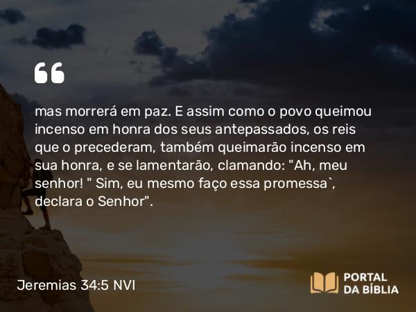 Jeremias 34:5 NVI - mas morrerá em paz. E assim como o povo queimou incenso em honra dos seus antepassados, os reis que o precederam, também queimarão incenso em sua honra, e se lamentarão, clamando: 