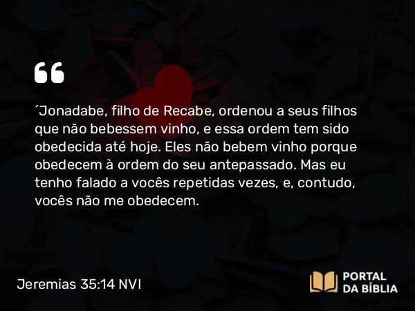 Jeremias 35:14 NVI - ´Jonadabe, filho de Recabe, ordenou a seus filhos que não bebessem vinho, e essa ordem tem sido obedecida até hoje. Eles não bebem vinho porque obedecem à ordem do seu antepassado. Mas eu tenho falado a vocês repetidas vezes, e, contudo, vocês não me obedecem.