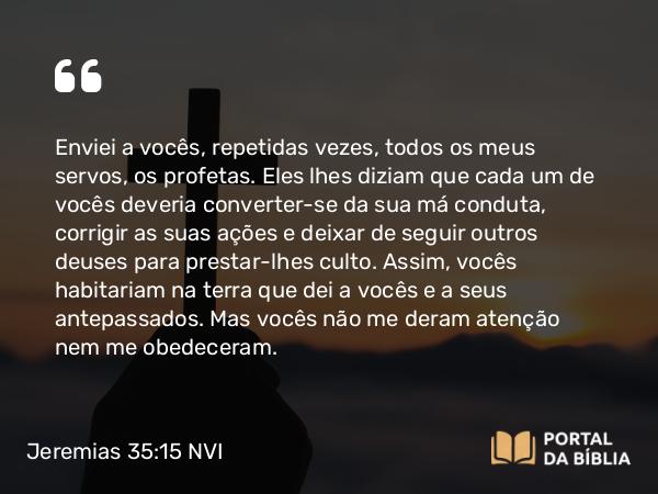 Jeremias 35:15 NVI - Enviei a vocês, repetidas vezes, todos os meus servos, os profetas. Eles lhes diziam que cada um de vocês deveria converter-se da sua má conduta, corrigir as suas ações e deixar de seguir outros deuses para prestar-lhes culto. Assim, vocês habitariam na terra que dei a vocês e a seus antepassados. Mas vocês não me deram atenção nem me obedeceram.