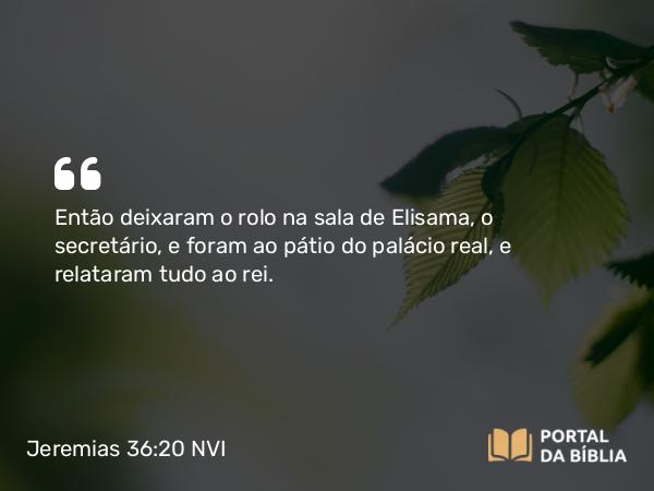 Jeremias 36:20 NVI - Então deixaram o rolo na sala de Elisama, o secretário, e foram ao pátio do palácio real, e relataram tudo ao rei.