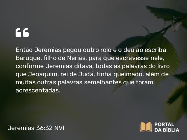 Jeremias 36:32 NVI - Então Jeremias pegou outro rolo e o deu ao escriba Baruque, filho de Nerias, para que escrevesse nele, conforme Jeremias ditava, todas as palavras do livro que Jeoaquim, rei de Judá, tinha queimado, além de muitas outras palavras semelhantes que foram acrescentadas.