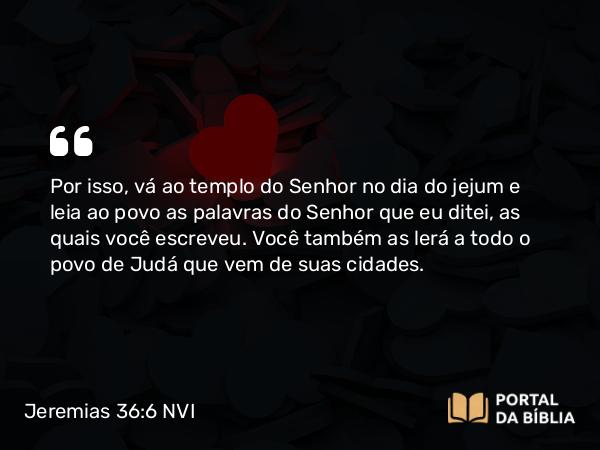 Jeremias 36:6 NVI - Por isso, vá ao templo do Senhor no dia do jejum e leia ao povo as palavras do Senhor que eu ditei, as quais você escreveu. Você também as lerá a todo o povo de Judá que vem de suas cidades.