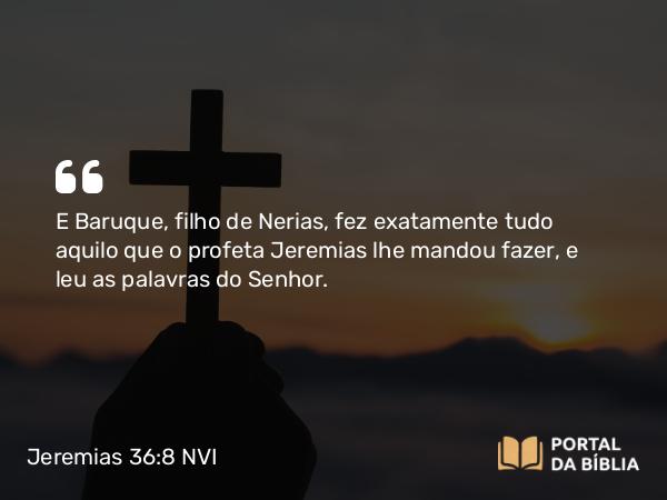 Jeremias 36:8 NVI - E Baruque, filho de Nerias, fez exatamente tudo aquilo que o profeta Jeremias lhe mandou fazer, e leu as palavras do Senhor.