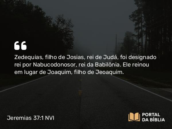 Jeremias 37:1 NVI - Zedequias, filho de Josias, rei de Judá, foi designado rei por Nabucodonosor, rei da Babilônia. Ele reinou em lugar de Joaquim, filho de Jeoaquim.