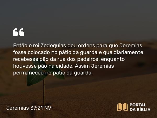 Jeremias 37:21 NVI - Então o rei Zedequias deu ordens para que Jeremias fosse colocado no pátio da guarda e que diariamente recebesse pão da rua dos padeiros, enquanto houvesse pão na cidade. Assim Jeremias permaneceu no pátio da guarda.