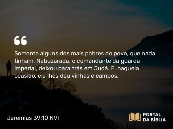 Jeremias 39:10 NVI - Somente alguns dos mais pobres do povo, que nada tinham, Nebuzaradã, o comandante da guarda imperial, deixou para trás em Judá. E, naquela ocasião, ele lhes deu vinhas e campos.