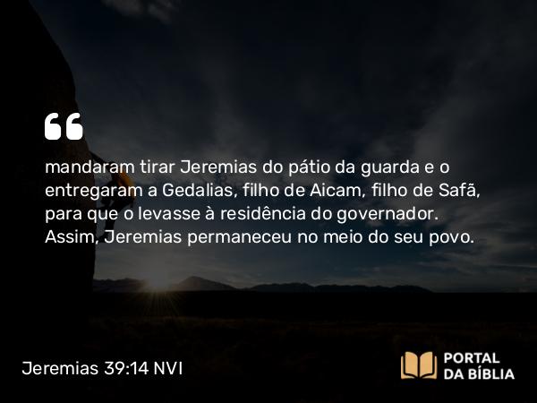 Jeremias 39:14 NVI - mandaram tirar Jeremias do pátio da guarda e o entregaram a Gedalias, filho de Aicam, filho de Safã, para que o levasse à residência do governador. Assim, Jeremias permaneceu no meio do seu povo.