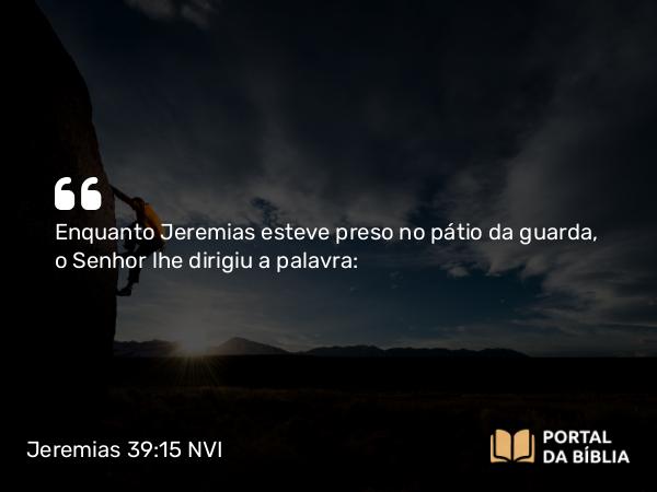 Jeremias 39:15 NVI - Enquanto Jeremias esteve preso no pátio da guarda, o Senhor lhe dirigiu a palavra: