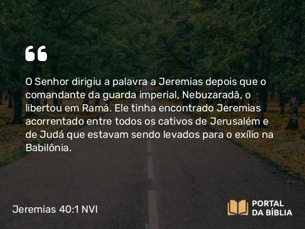 Jeremias 40:1 NVI - O Senhor dirigiu a palavra a Jeremias depois que o comandante da guarda imperial, Nebuzaradã, o libertou em Ramá. Ele tinha encontrado Jeremias acorrentado entre todos os cativos de Jerusalém e de Judá que estavam sendo levados para o exílio na Babilônia.