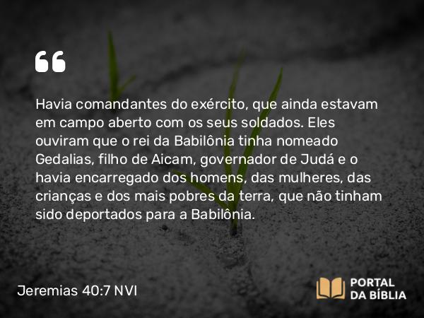 Jeremias 40:7-9 NVI - Havia comandantes do exército, que ainda estavam em campo aberto com os seus soldados. Eles ouviram que o rei da Babilônia tinha nomeado Gedalias, filho de Aicam, governador de Judá e o havia encarregado dos homens, das mulheres, das crianças e dos mais pobres da terra, que não tinham sido deportados para a Babilônia.