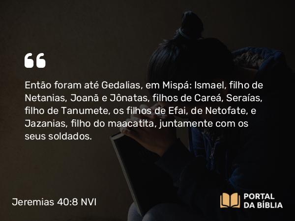 Jeremias 40:8 NVI - Então foram até Gedalias, em Mispá: Ismael, filho de Netanias, Joanã e Jônatas, filhos de Careá, Seraías, filho de Tanumete, os filhos de Efai, de Netofate, e Jazanias, filho do maacatita, juntamente com os seus soldados.