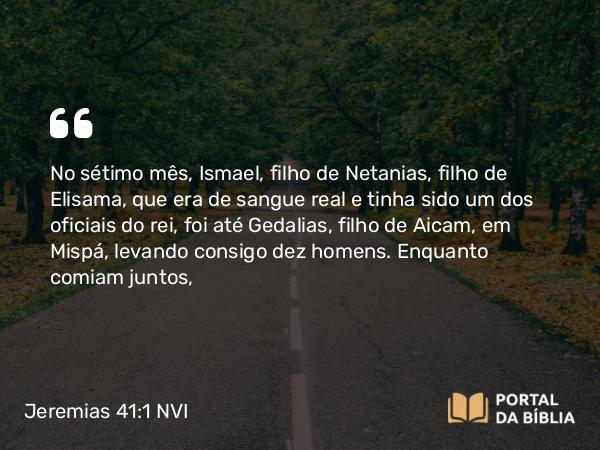 Jeremias 41:1-2 NVI - No sétimo mês, Ismael, filho de Netanias, filho de Elisama, que era de sangue real e tinha sido um dos oficiais do rei, foi até Gedalias, filho de Aicam, em Mispá, levando consigo dez homens. Enquanto comiam juntos,