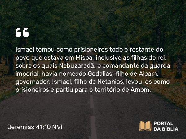 Jeremias 41:10 NVI - Ismael tomou como prisioneiros todo o restante do povo que estava em Mispá, inclusive as filhas do rei, sobre os quais Nebuzaradã, o comandante da guarda imperial, havia nomeado Gedalias, filho de Aicam, governador. Ismael, filho de Netanias, levou-os como prisioneiros e partiu para o território de Amom.