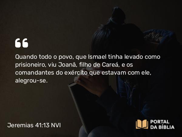 Jeremias 41:13 NVI - Quando todo o povo, que Ismael tinha levado como prisioneiro, viu Joanã, filho de Careá, e os comandantes do exército que estavam com ele, alegrou-se.