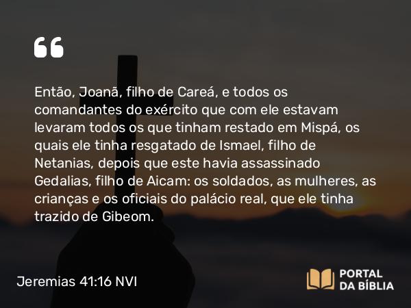 Jeremias 41:16 NVI - Então, Joanã, filho de Careá, e todos os comandantes do exército que com ele estavam levaram todos os que tinham restado em Mispá, os quais ele tinha resgatado de Ismael, filho de Netanias, depois que este havia assassinado Gedalias, filho de Aicam: os soldados, as mulheres, as crianças e os oficiais do palácio real, que ele tinha trazido de Gibeom.