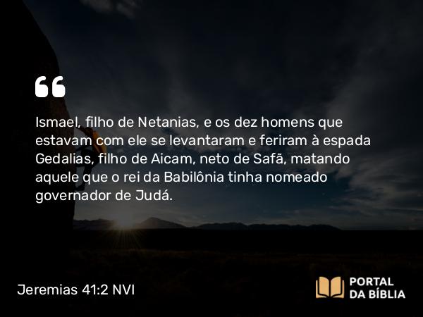 Jeremias 41:2 NVI - Ismael, filho de Netanias, e os dez homens que estavam com ele se levantaram e feriram à espada Gedalias, filho de Aicam, neto de Safã, matando aquele que o rei da Babilônia tinha nomeado governador de Judá.