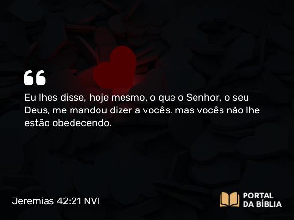 Jeremias 42:21 NVI - Eu lhes disse, hoje mesmo, o que o Senhor, o seu Deus, me mandou dizer a vocês, mas vocês não lhe estão obedecendo.