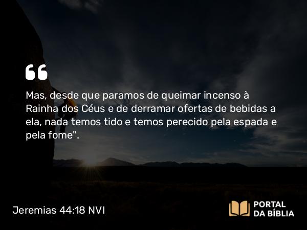 Jeremias 44:18 NVI - Mas, desde que paramos de queimar incenso à Rainha dos Céus e de derramar ofertas de bebidas a ela, nada temos tido e temos perecido pela espada e pela fome