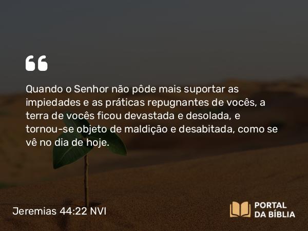 Jeremias 44:22 NVI - Quando o Senhor não pôde mais suportar as impiedades e as práticas repugnantes de vocês, a terra de vocês ficou devastada e desolada, e tornou-se objeto de maldição e desabitada, como se vê no dia de hoje.