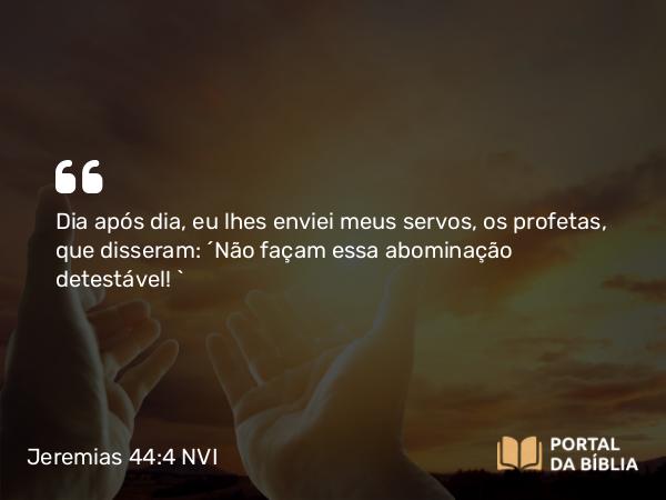 Jeremias 44:4 NVI - Dia após dia, eu lhes enviei meus servos, os profetas, que disseram: ´Não façam essa abominação detestável! `