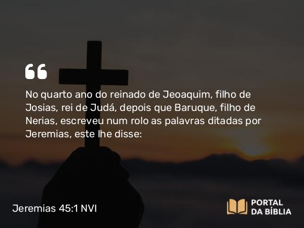 Jeremias 45:1 NVI - No quarto ano do reinado de Jeoaquim, filho de Josias, rei de Judá, depois que Baruque, filho de Nerias, escreveu num rolo as palavras ditadas por Jeremias, este lhe disse: