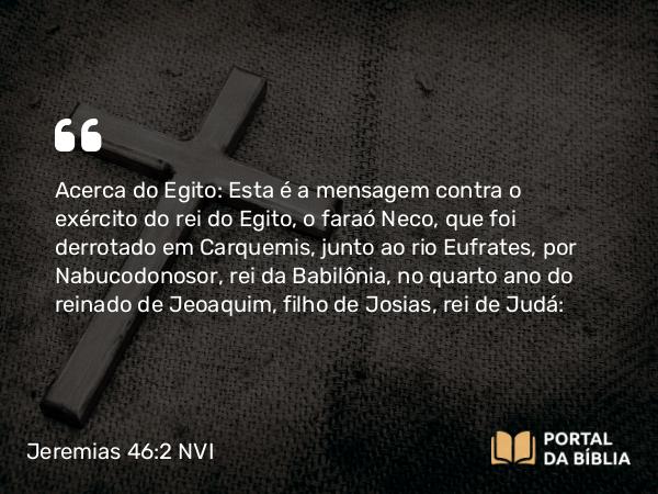 Jeremias 46:2-26 NVI - Acerca do Egito: Esta é a mensagem contra o exército do rei do Egito, o faraó Neco, que foi derrotado em Carquemis, junto ao rio Eufrates, por Nabucodonosor, rei da Babilônia, no quarto ano do reinado de Jeoaquim, filho de Josias, rei de Judá: