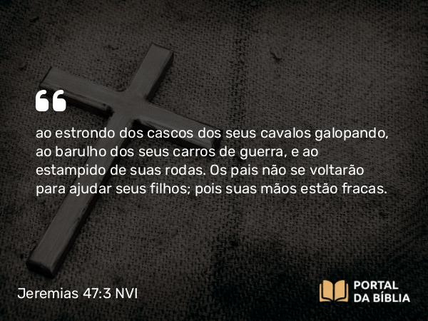 Jeremias 47:3 NVI - ao estrondo dos cascos dos seus cavalos galopando, ao barulho dos seus carros de guerra, e ao estampido de suas rodas. Os pais não se voltarão para ajudar seus filhos; pois suas mãos estão fracas.