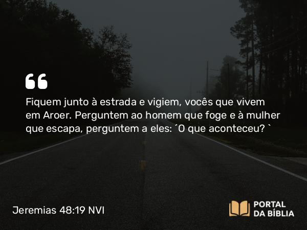 Jeremias 48:19 NVI - Fiquem junto à estrada e vigiem, vocês que vivem em Aroer. Perguntem ao homem que foge e à mulher que escapa, perguntem a eles: ´O que aconteceu? `