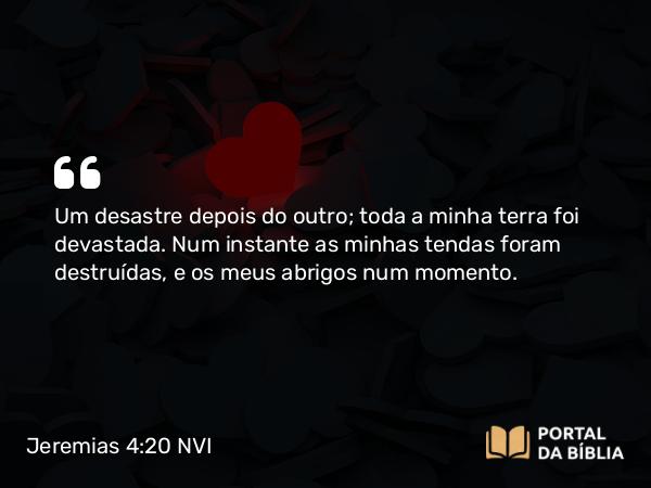 Jeremias 4:20 NVI - Um desastre depois do outro; toda a minha terra foi devastada. Num instante as minhas tendas foram destruídas, e os meus abrigos num momento.