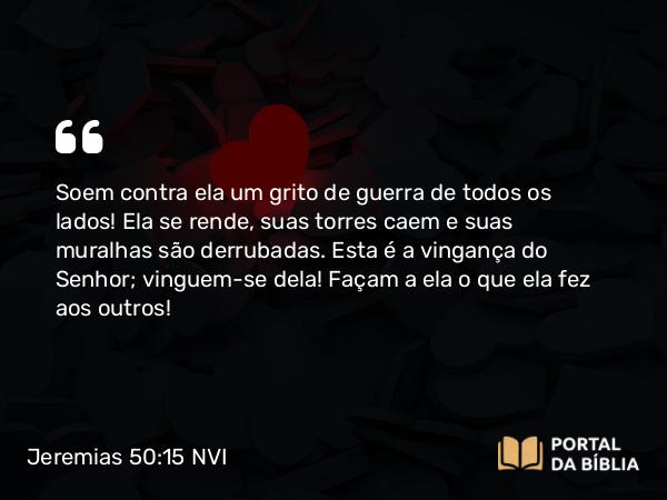 Jeremias 50:15 NVI - Soem contra ela um grito de guerra de todos os lados! Ela se rende, suas torres caem e suas muralhas são derrubadas. Esta é a vingança do Senhor; vinguem-se dela! Façam a ela o que ela fez aos outros!