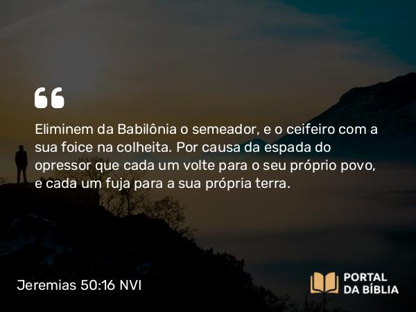 Jeremias 50:16 NVI - Eliminem da Babilônia o semeador, e o ceifeiro com a sua foice na colheita. Por causa da espada do opressor que cada um volte para o seu próprio povo, e cada um fuja para a sua própria terra.