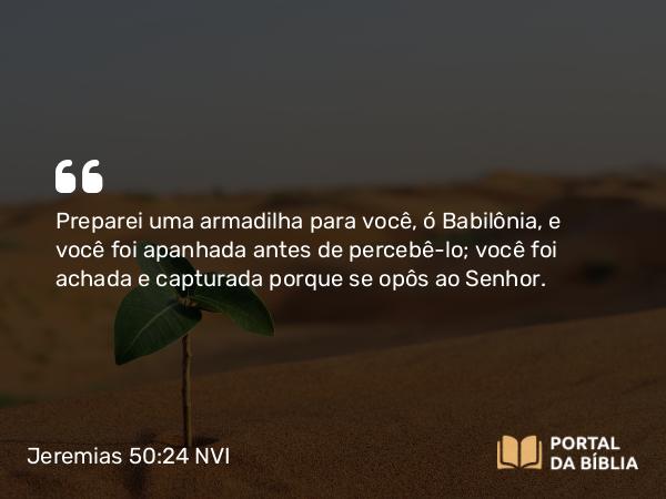 Jeremias 50:24 NVI - Preparei uma armadilha para você, ó Babilônia, e você foi apanhada antes de percebê-lo; você foi achada e capturada porque se opôs ao Senhor.