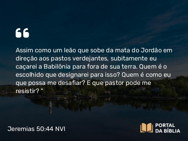 Jeremias 50:44-45 NVI - Assim como um leão que sobe da mata do Jordão em direção aos pastos verdejantes, subitamente eu caçarei a Babilônia para fora de sua terra. Quem é o escolhido que designarei para isso? Quem é como eu que possa me desafiar? E que pastor pode me resistir?