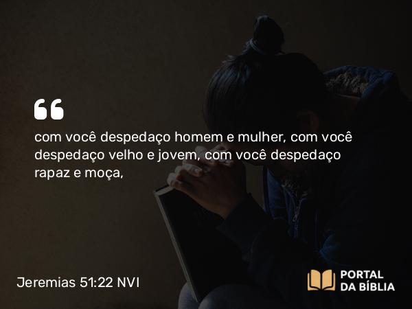 Jeremias 51:22 NVI - com você despedaço homem e mulher, com você despedaço velho e jovem, com você despedaço rapaz e moça,