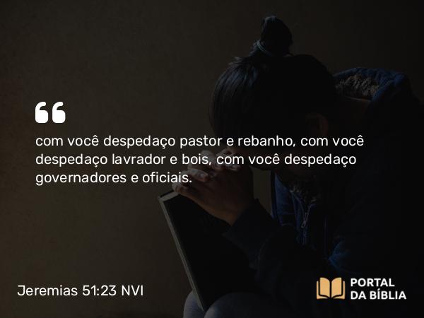 Jeremias 51:23 NVI - com você despedaço pastor e rebanho, com você despedaço lavrador e bois, com você despedaço governadores e oficiais.