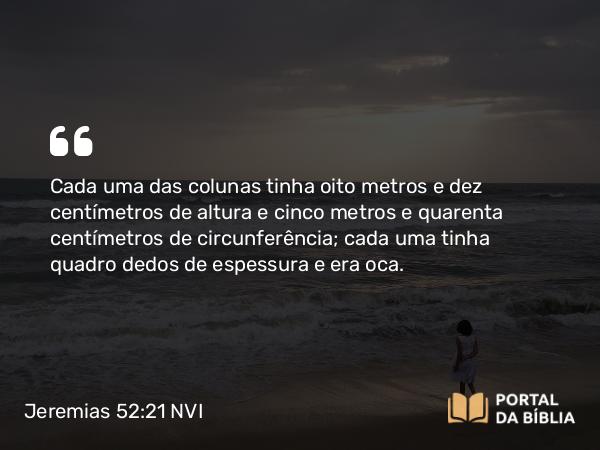 Jeremias 52:21 NVI - Cada uma das colunas tinha oito metros e dez centímetros de altura e cinco metros e quarenta centímetros de circunferência; cada uma tinha quadro dedos de espessura e era oca.