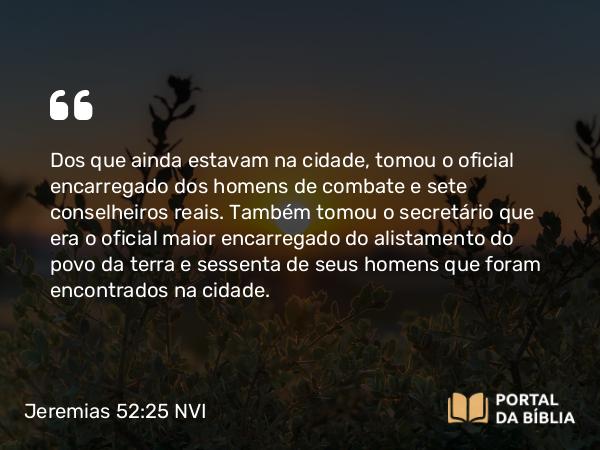 Jeremias 52:25 NVI - Dos que ainda estavam na cidade, tomou o oficial encarregado dos homens de combate e sete conselheiros reais. Também tomou o secretário que era o oficial maior encarregado do alistamento do povo da terra e sessenta de seus homens que foram encontrados na cidade.