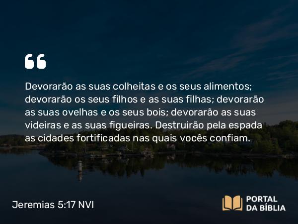 Jeremias 5:17 NVI - Devorarão as suas colheitas e os seus alimentos; devorarão os seus filhos e as suas filhas; devorarão as suas ovelhas e os seus bois; devorarão as suas videiras e as suas figueiras. Destruirão pela espada as cidades fortificadas nas quais vocês confiam.